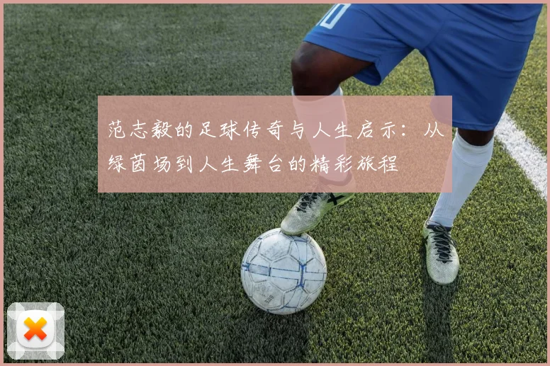 范志毅的足球传奇与人生启示：从绿茵场到人生舞台的精彩旅程