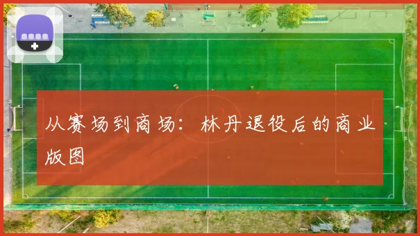 从赛场到商场：林丹退役后的商业版图