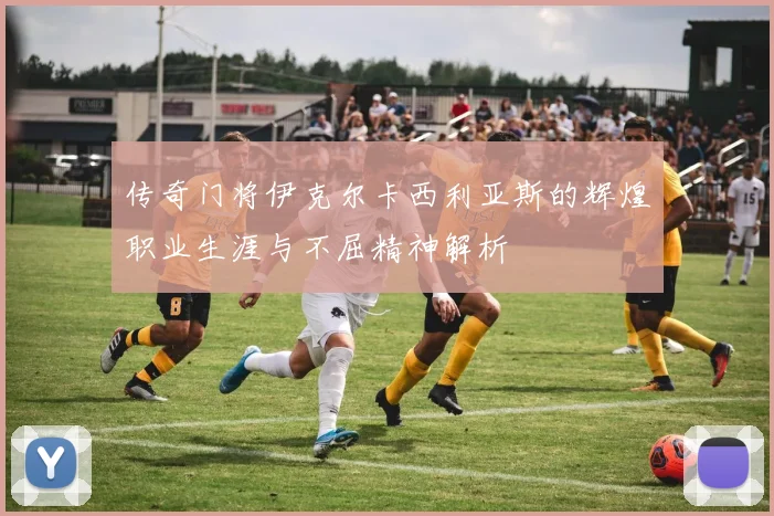 传奇门将伊克尔卡西利亚斯的辉煌职业生涯与不屈精神解析