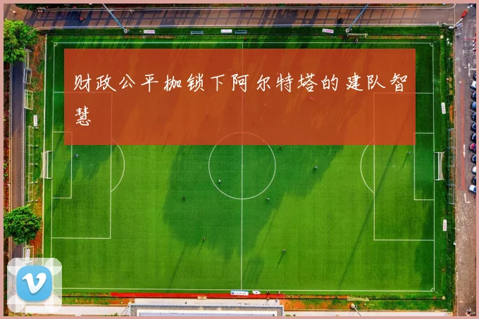 财政公平枷锁下阿尔特塔的建队智慧