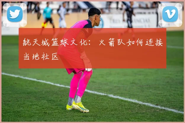 航天城篮球文化：火箭队如何连接当地社区