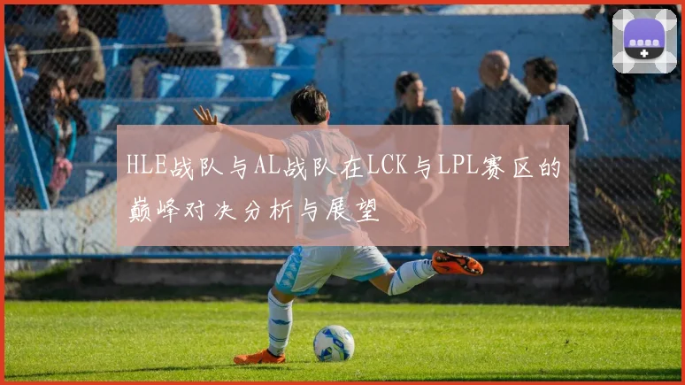HLE战队与AL战队在LCK与LPL赛区的巅峰对决分析与展望
