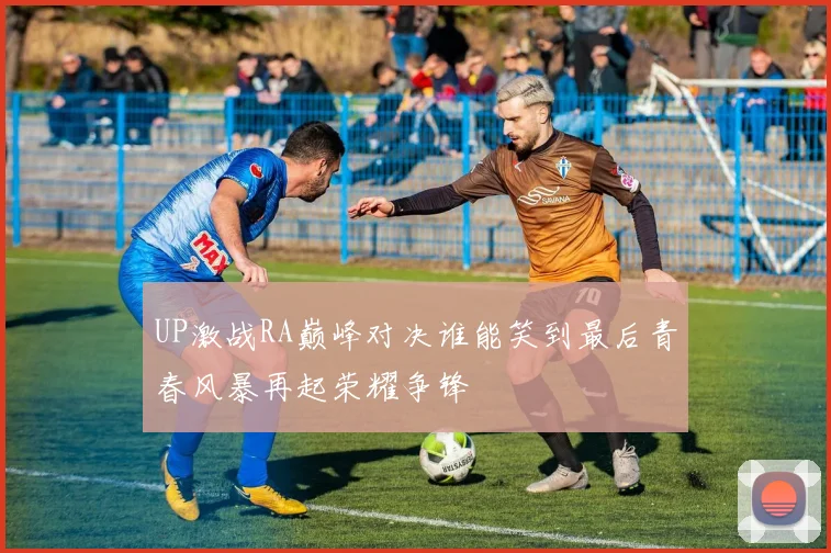 UP激战RA巅峰对决谁能笑到最后青春风暴再起荣耀争锋